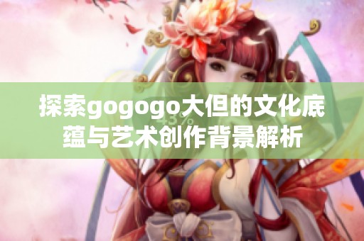 探索gogogo大但的文化底蕴与艺术创作背景解析