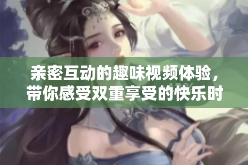 亲密互动的趣味视频体验，带你感受双重享受的快乐时光