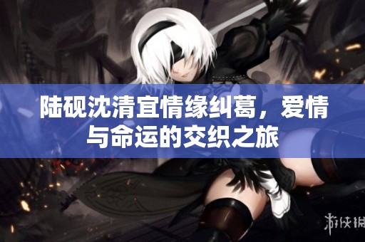 陆砚沈清宜情缘纠葛，爱情与命运的交织之旅