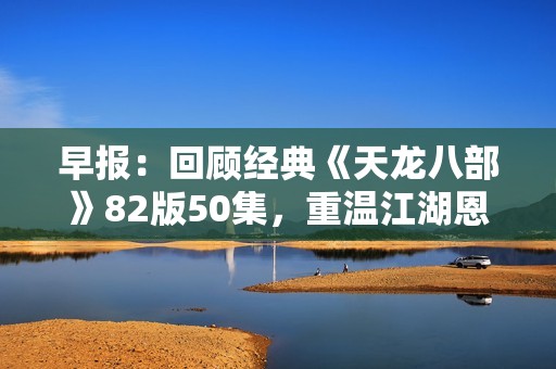 早报：回顾经典《天龙八部》82版50集，重温江湖恩怨与传奇故事