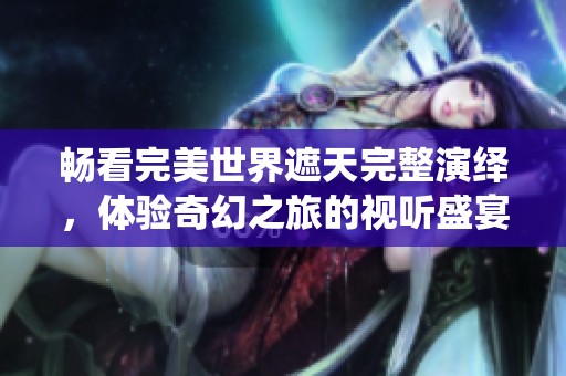 畅看完美世界遮天完整演绎，体验奇幻之旅的视听盛宴