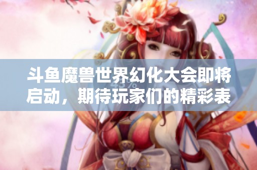 斗鱼魔兽世界幻化大会即将启动，期待玩家们的精彩表现与创意展示