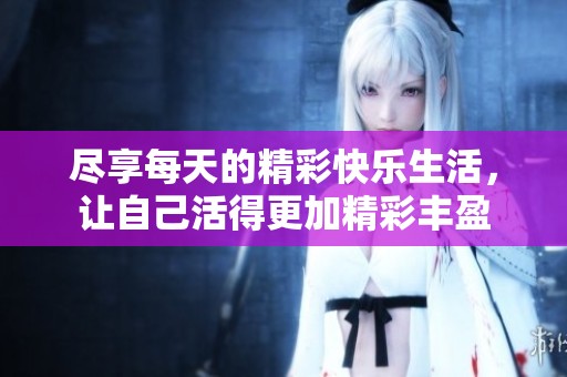 尽享每天的精彩快乐生活，让自己活得更加精彩丰盈