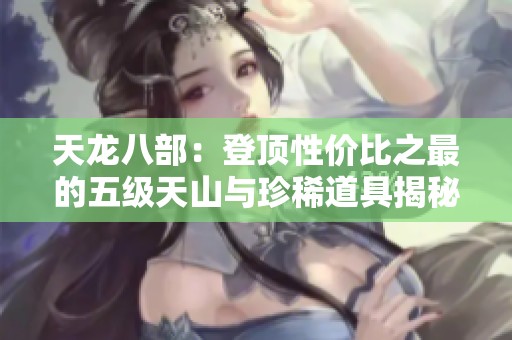 天龙八部：登顶性价比之最的五级天山与珍稀道具揭秘