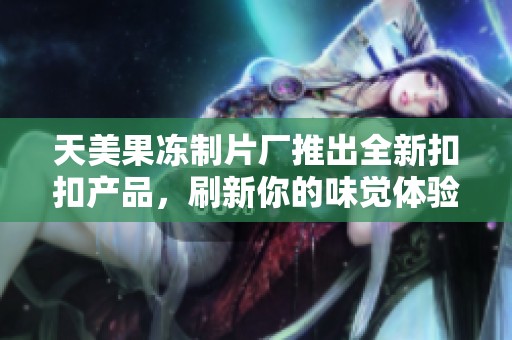 天美果冻制片厂推出全新扣扣产品，刷新你的味觉体验