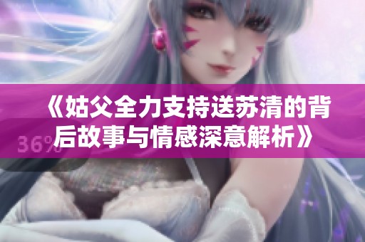 《姑父全力支持送苏清的背后故事与情感深意解析》