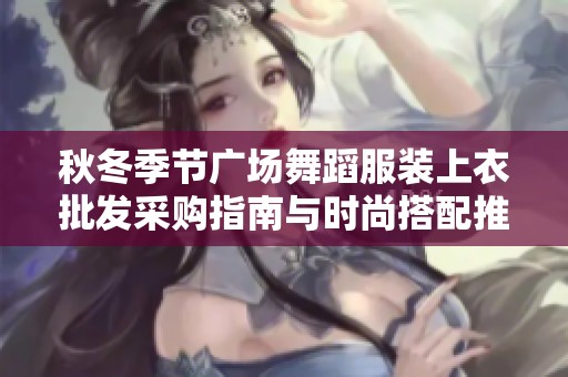 秋冬季节广场舞蹈服装上衣批发采购指南与时尚搭配推荐