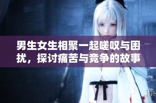 男生女生相聚一起嗟叹与困扰，探讨痛苦与竞争的故事