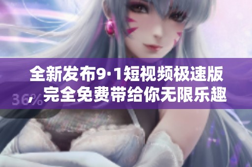 全新发布9·1短视频极速版，完全免费带给你无限乐趣