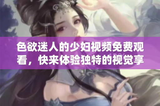 色欲迷人的少妇视频免费观看，快来体验独特的视觉享受！