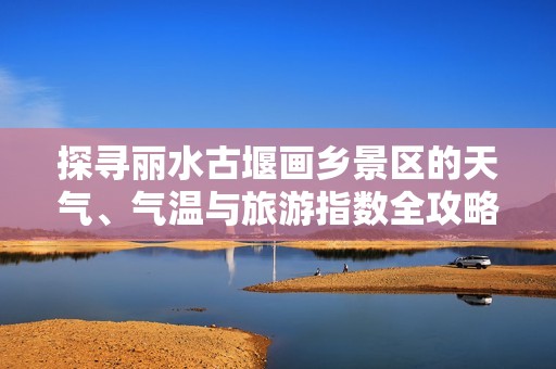 探寻丽水古堰画乡景区的天气、气温与旅游指数全攻略