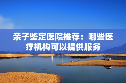 亲子鉴定医院推荐：哪些医疗机构可以提供服务