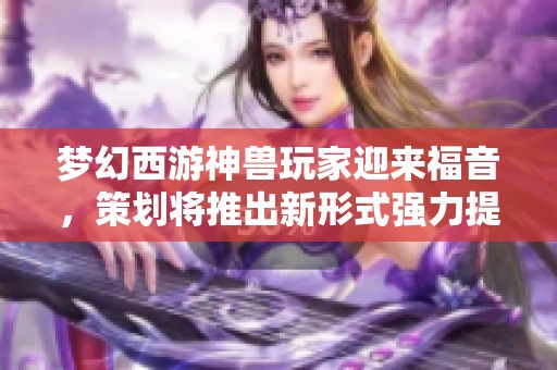 梦幻西游神兽玩家迎来福音，策划将推出新形式强力提升神兽能力