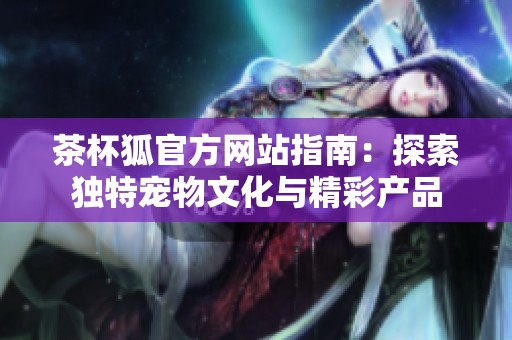 茶杯狐官方网站指南：探索独特宠物文化与精彩产品