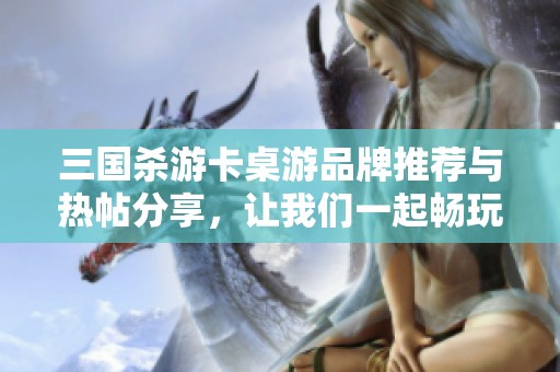 三国杀游卡桌游品牌推荐与热帖分享，让我们一起畅玩三国之战