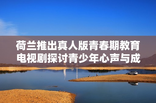 荷兰推出真人版青春期教育电视剧探讨青少年心声与成长烦恼