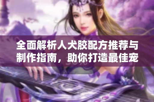 全面解析人犬胶配方推荐与制作指南，助你打造最佳宠物美食