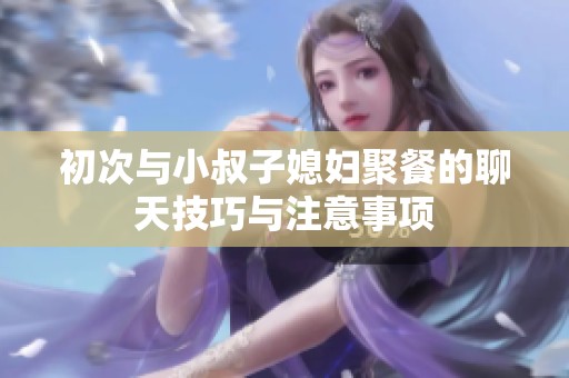 初次与小叔子媳妇聚餐的聊天技巧与注意事项
