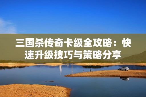 三国杀传奇卡级全攻略：快速升级技巧与策略分享