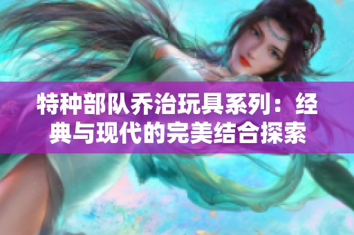 特种部队乔治玩具系列：经典与现代的完美结合探索