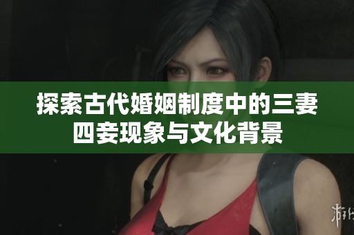 探索古代婚姻制度中的三妻四妾现象与文化背景