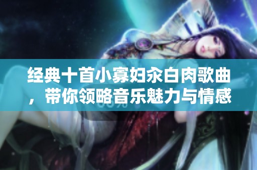 经典十首小寡妇汆白肉歌曲，带你领略音乐魅力与情感共鸣