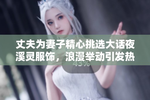 丈夫为妻子精心挑选大话夜溪灵服饰，浪漫举动引发热议