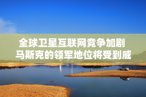 全球卫星互联网竞争加剧 马斯克的领军地位将受到威胁吗