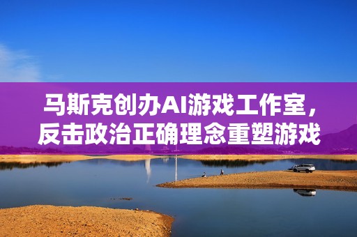 马斯克创办AI游戏工作室，反击政治正确理念重塑游戏辉煌