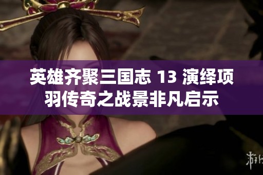 英雄齐聚三国志 13 演绎项羽传奇之战景非凡启示