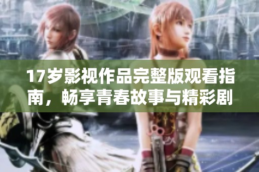 17岁影视作品完整版观看指南，畅享青春故事与精彩剧情