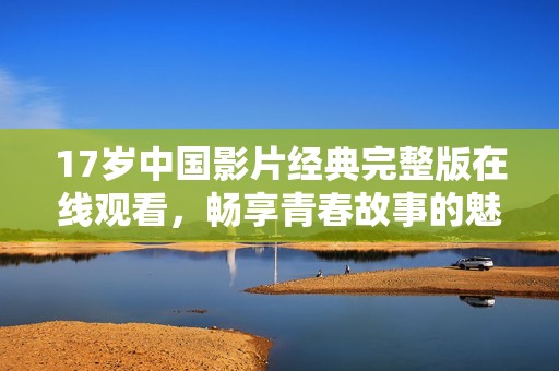 17岁中国影片经典完整版在线观看，畅享青春故事的魅力与感动