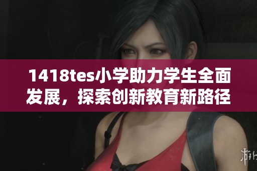 1418tes小学助力学生全面发展，探索创新教育新路径