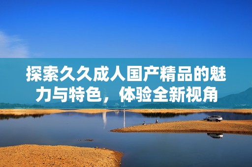 探索久久成人国产精品的魅力与特色，体验全新视角