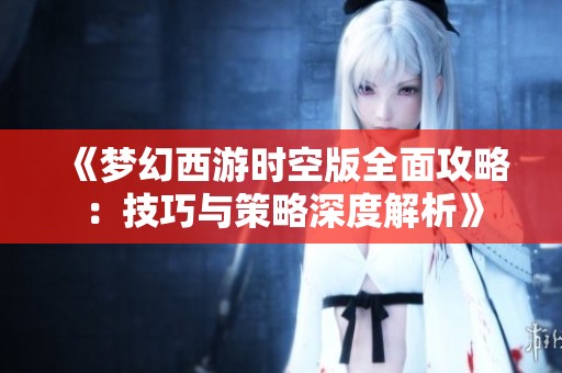 《梦幻西游时空版全面攻略：技巧与策略深度解析》