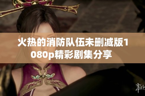 火热的消防队伍未删减版1080p精彩剧集分享 