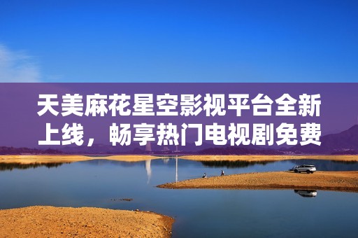 天美麻花星空影视平台全新上线，畅享热门电视剧免费观看体验