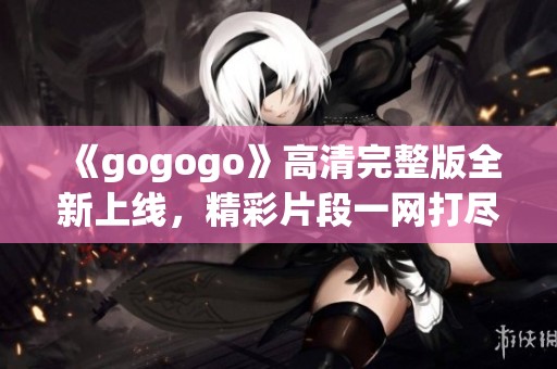 《gogogo》高清完整版全新上线，精彩片段一网打尽！