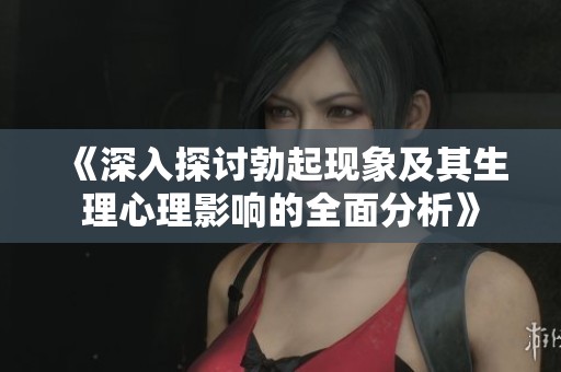 《深入探讨勃起现象及其生理心理影响的全面分析》