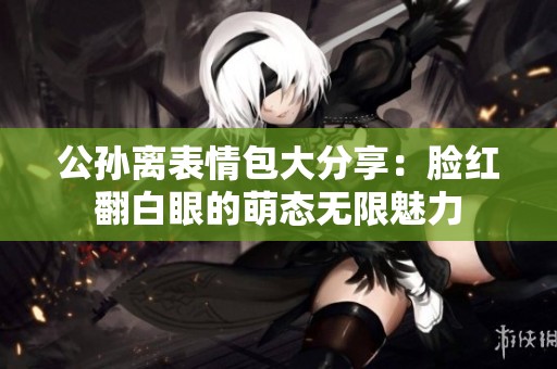 公孙离表情包大分享：脸红翻白眼的萌态无限魅力