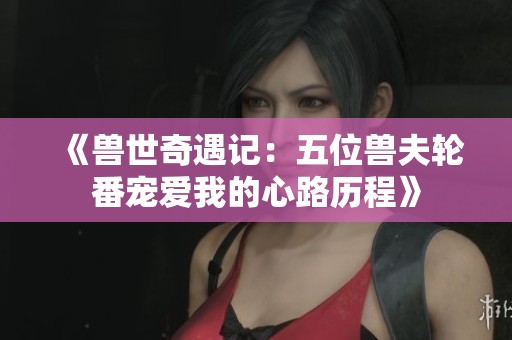 《兽世奇遇记：五位兽夫轮番宠爱我的心路历程》