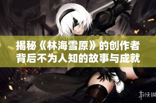 揭秘《林海雪原》的创作者背后不为人知的故事与成就