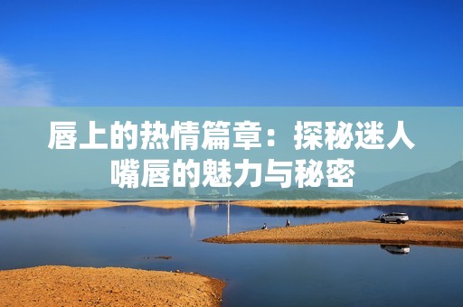 唇上的热情篇章：探秘迷人嘴唇的魅力与秘密