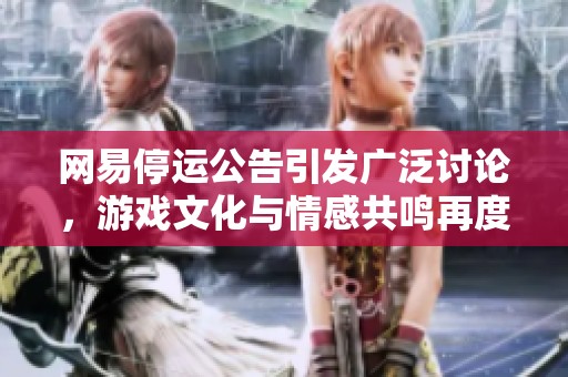 网易停运公告引发广泛讨论，游戏文化与情感共鸣再度升温