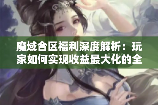 魔域合区福利深度解析：玩家如何实现收益最大化的全面指南
