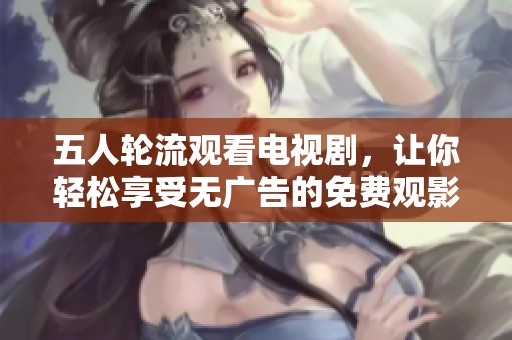 五人轮流观看电视剧，让你轻松享受无广告的免费观影体验