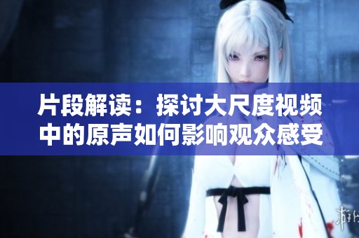 片段解读：探讨大尺度视频中的原声如何影响观众感受