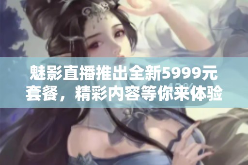 魅影直播推出全新5999元套餐，精彩内容等你来体验！