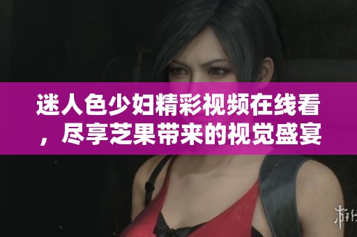 迷人色少妇精彩视频在线看，尽享芝果带来的视觉盛宴