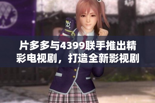片多多与4399联手推出精彩电视剧，打造全新影视剧观看体验